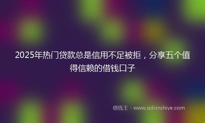 2025年热门贷款总是信用不足被拒，分享五个值得信赖的借钱口子
