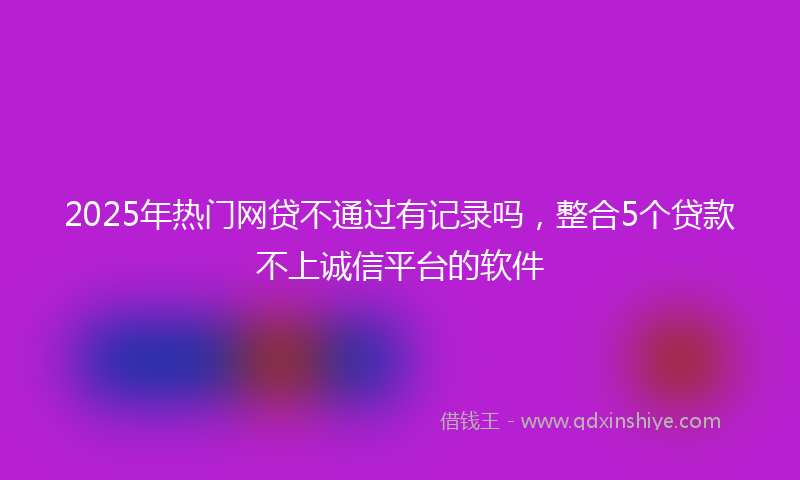 2025年热门网贷不通过有记录吗，整合5个贷款不上诚信平台的软件
