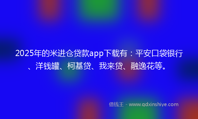 2025年的米进仓贷款app下载有：平安口袋银行、洋钱罐、柯基贷、我来贷、融逸花等。