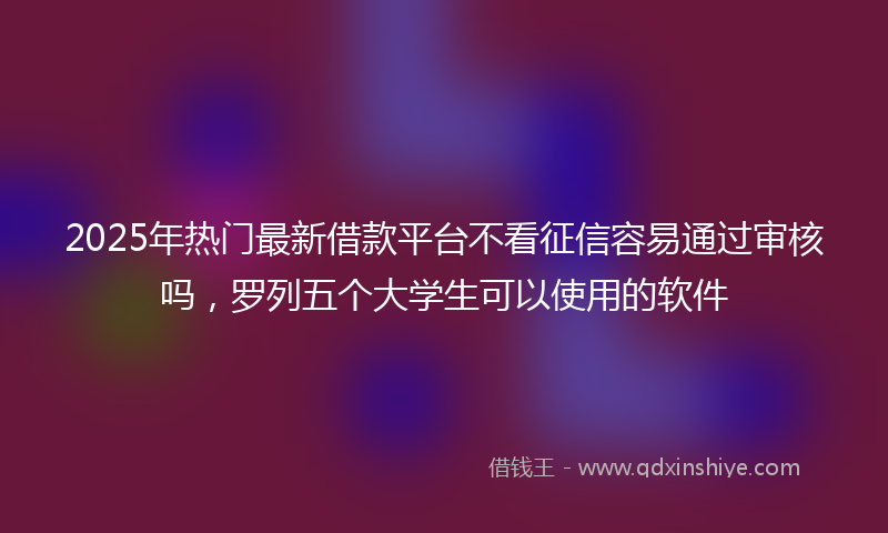 2025年热门最新借款平台不看征信容易通过审核吗，罗列五个大学生可以使用的软件