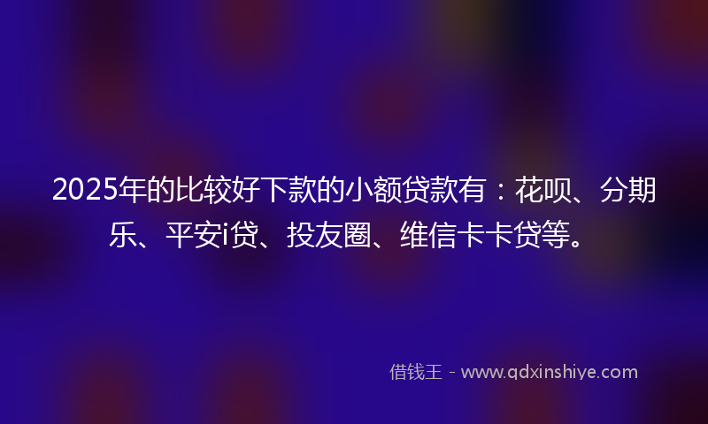 2025年的比较好下款的小额贷款有：花呗、分期乐、平安i贷、投友圈、维信卡卡贷等。