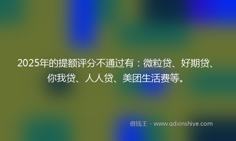 2025年的提额评分不通过有：微粒贷、好期贷、你我贷、人人贷、美团生活费等。