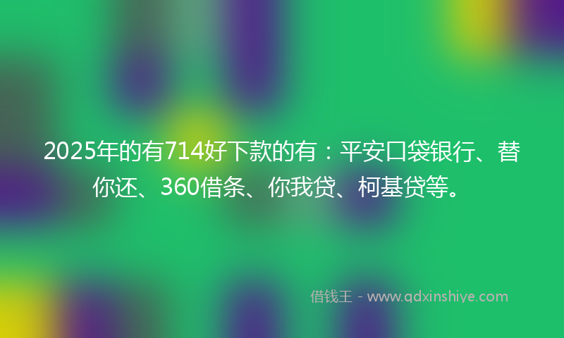 2025年的有714好下款的有：平安口袋银行、替你还、360借条、你我贷、柯基贷等。