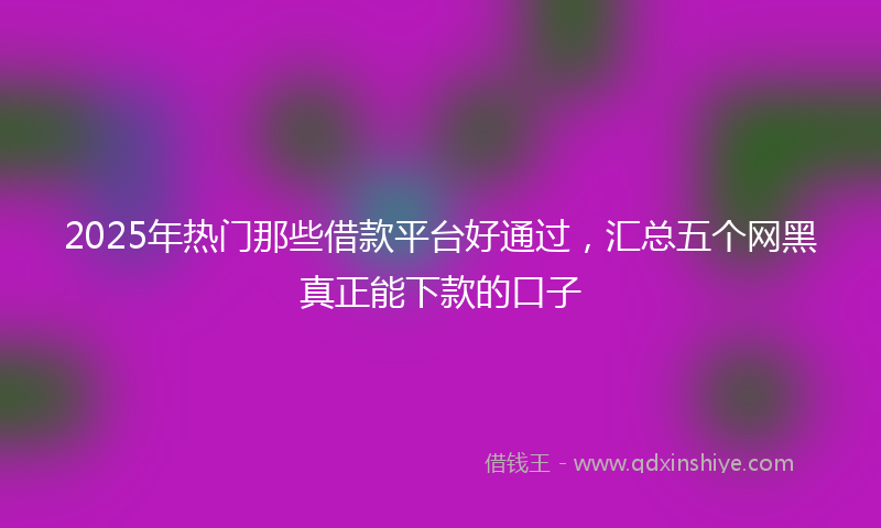 2025年热门那些借款平台好通过，汇总五个网黑真正能下款的口子