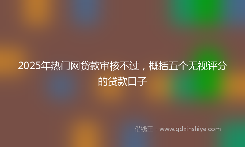 2025年热门网贷款审核不过，概括五个无视评分的贷款口子