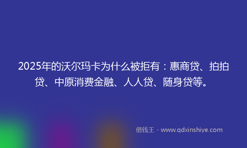 2025年的沃尔玛卡为什么被拒有：惠商贷、拍拍贷、中原消费金融、人人贷、随身贷等。