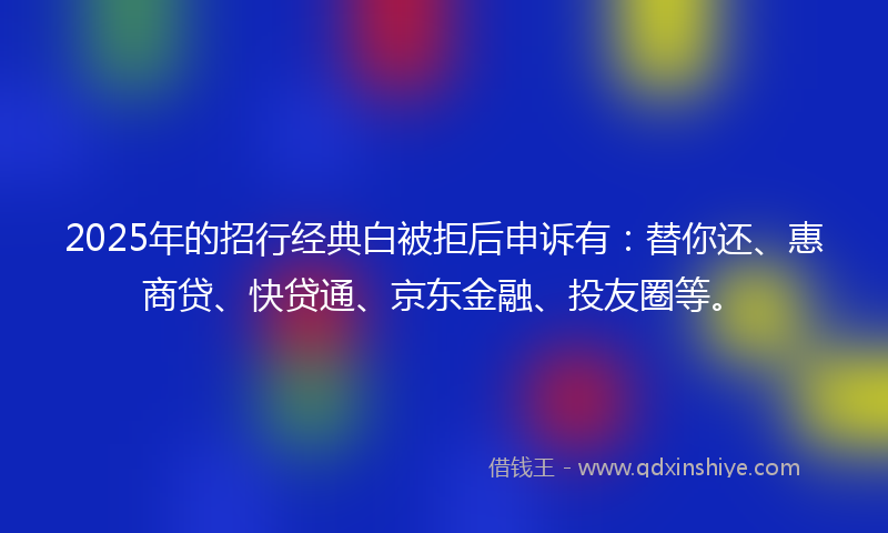 2025年的招行经典白被拒后申诉有：替你还、惠商贷、快贷通、京东金融、投友圈等。
