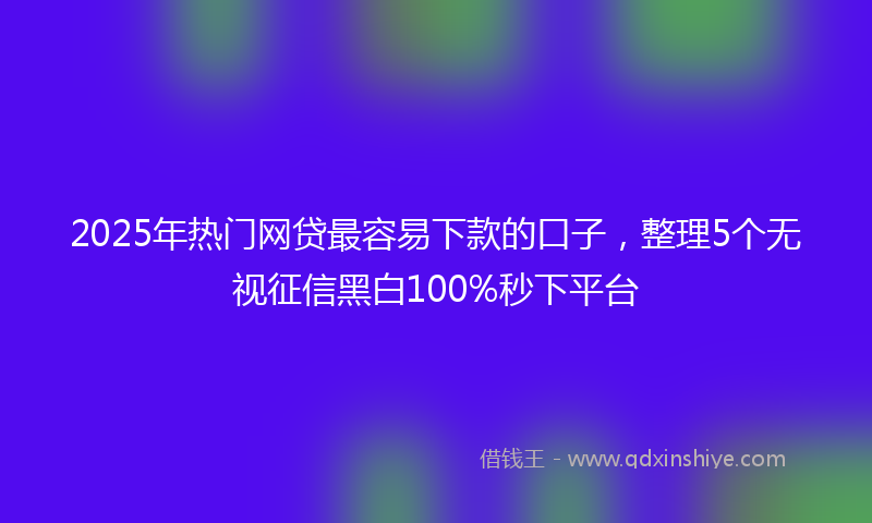 2025年热门网贷最容易下款的口子，整理5个无视征信黑白100%秒下平台