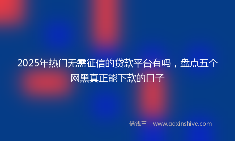 2025年热门无需征信的贷款平台有吗，盘点五个网黑真正能下款的口子