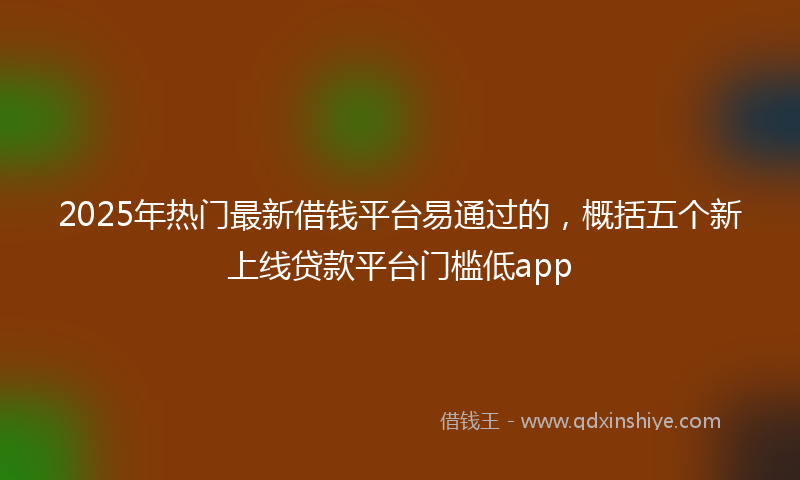 2025年热门最新借钱平台易通过的，概括五个新上线贷款平台门槛低app