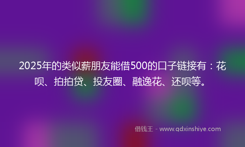 2025年的类似薪朋友能借500的口子链接有：花呗、拍拍贷、投友圈、融逸花、还呗等。