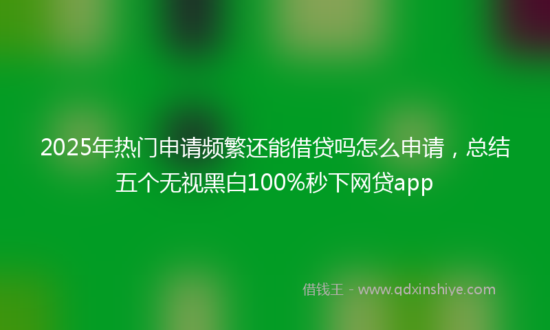 2025年热门申请频繁还能借贷吗怎么申请，总结五个无视黑白100%秒下网贷app