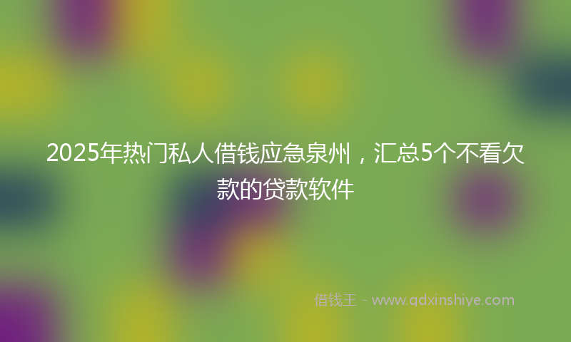 2025年热门私人借钱应急泉州，汇总5个不看欠款的贷款软件