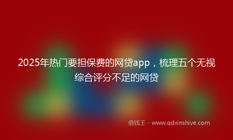 2025年热门要担保费的网贷app，梳理五个无视综合评分不足的网贷