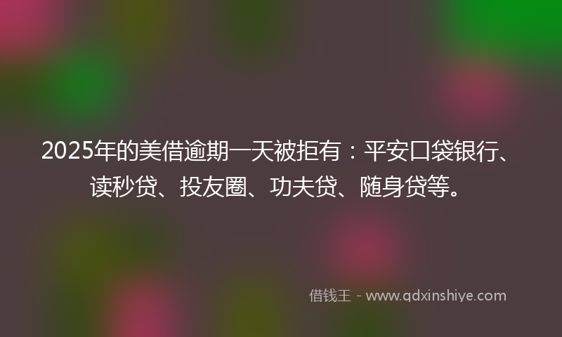 2025年的美借逾期一天被拒有：平安口袋银行、读秒贷、投友圈、功夫贷、随身贷等。