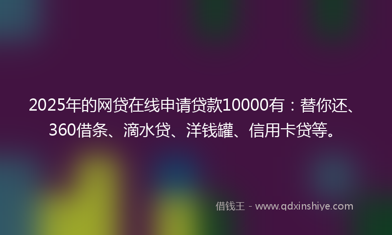 2025年的网贷在线申请贷款10000有：替你还、360借条、滴水贷、洋钱罐、信用卡贷等。
