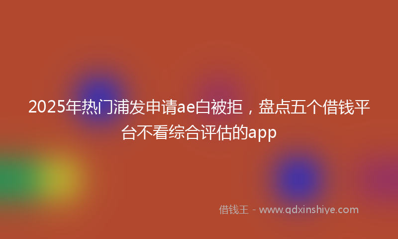 2025年热门浦发申请ae白被拒，盘点五个借钱平台不看综合评估的app