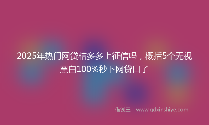 2025年热门网贷桔多多上征信吗，概括5个无视黑白100%秒下网贷口子