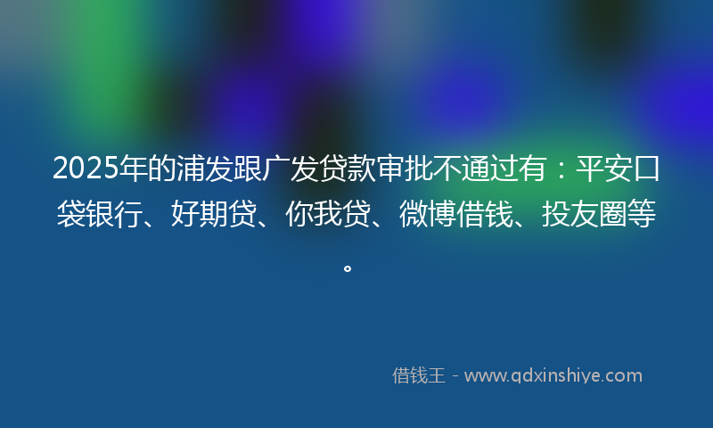 2025年的浦发跟广发贷款审批不通过有：平安口袋银行、好期贷、你我贷、微博借钱、投友圈等。