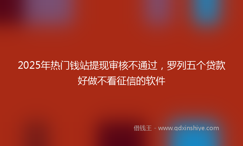 2025年热门钱站提现审核不通过，罗列五个贷款好做不看征信的软件