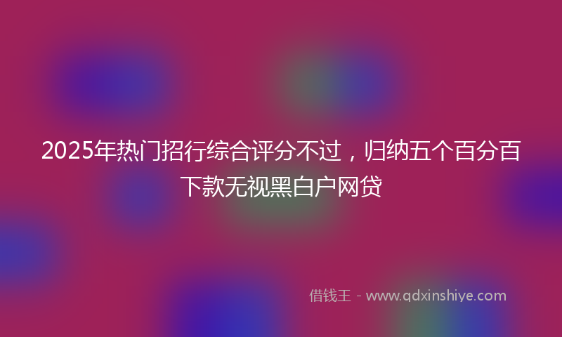 2025年热门招行综合评分不过，归纳五个百分百下款无视黑白户网贷