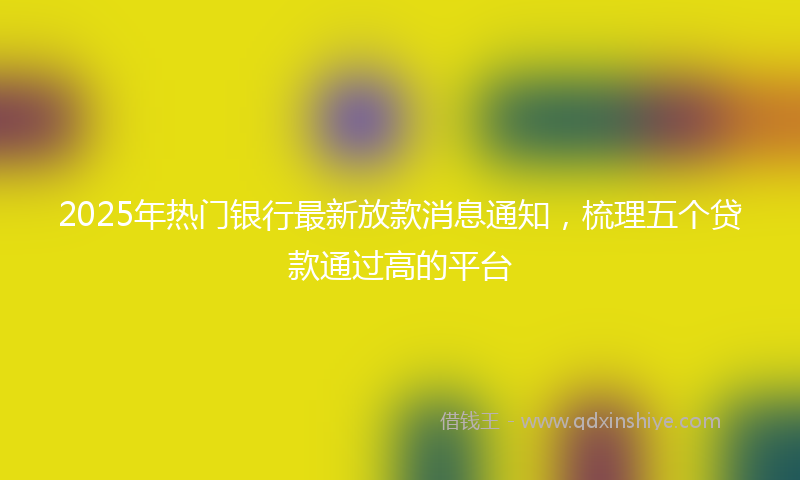 2025年热门银行最新放款消息通知，梳理五个贷款通过高的平台