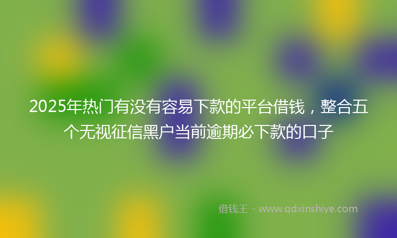 2025年热门有没有容易下款的平台借钱，整合五个无视征信黑户当前逾期必下款的口子