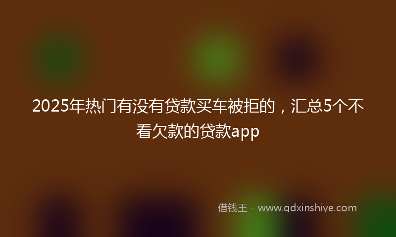 2025年热门有没有贷款买车被拒的，汇总5个不看欠款的贷款app