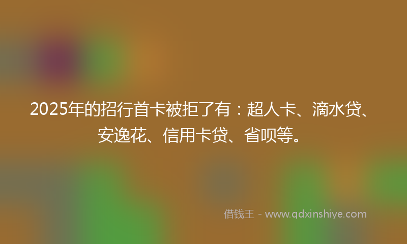 2025年的招行首卡被拒了有：超人卡、滴水贷、安逸花、信用卡贷、省呗等。