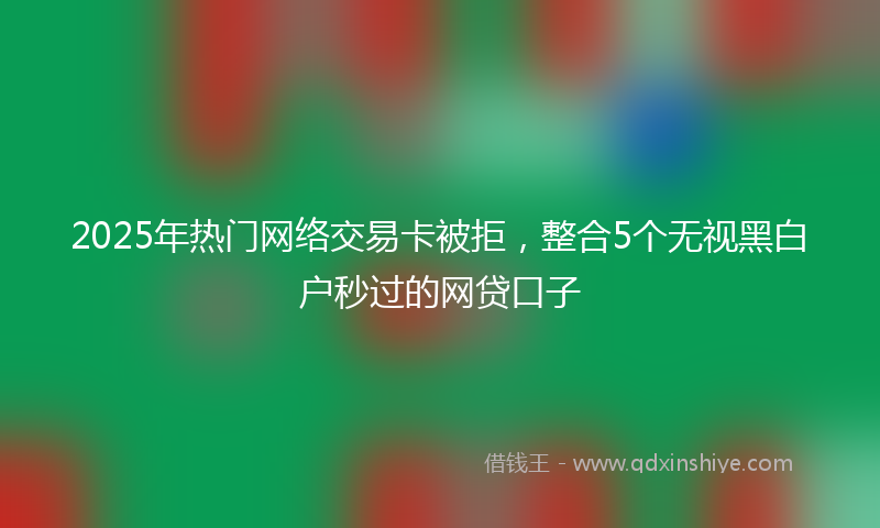 2025年热门网络交易卡被拒，整合5个无视黑白户秒过的网贷口子