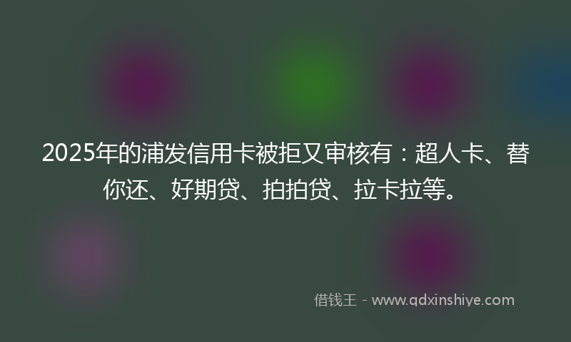 2025年的浦发信用卡被拒又审核有：超人卡、替你还、好期贷、拍拍贷、拉卡拉等。