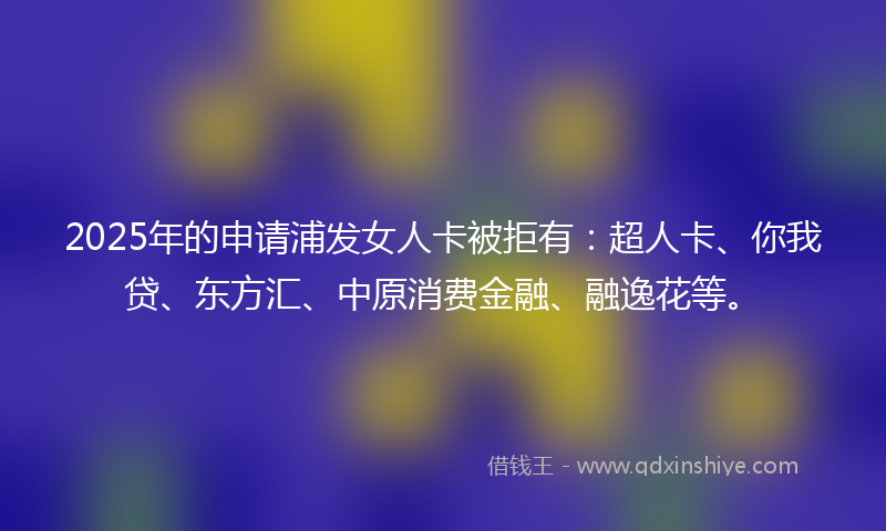 2025年的申请浦发女人卡被拒有：超人卡、你我贷、东方汇、中原消费金融、融逸花等。
