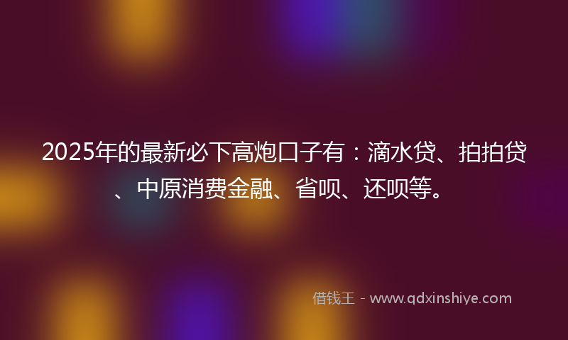 2025年的最新必下高炮口子有：滴水贷、拍拍贷、中原消费金融、省呗、还呗等。