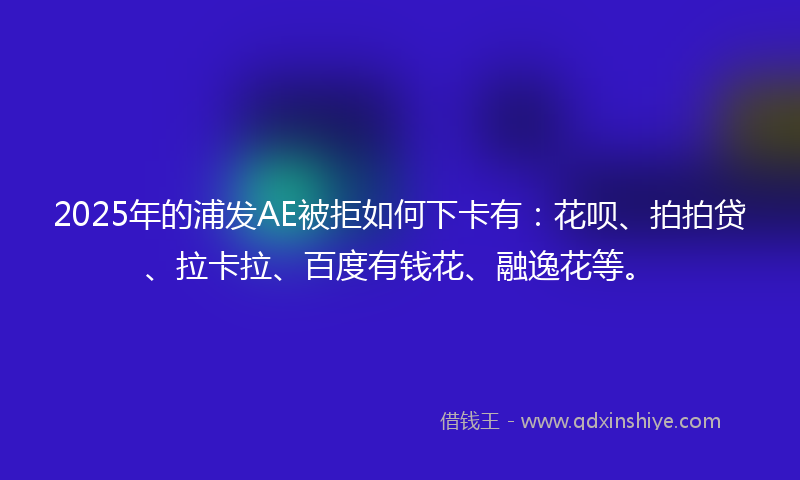 2025年的浦发AE被拒如何下卡有：花呗、拍拍贷、拉卡拉、百度有钱花、融逸花等。