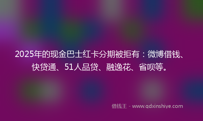 2025年的现金巴士红卡分期被拒有：微博借钱、快贷通、51人品贷、融逸花、省呗等。