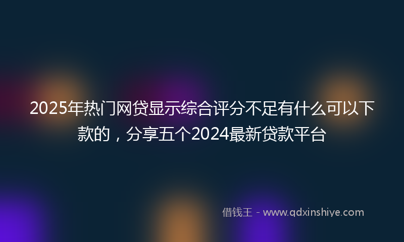 2025年热门网贷显示综合评分不足有什么可以下款的，分享五个2024最新贷款平台