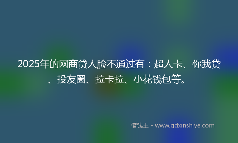 2025年的网商贷人脸不通过有：超人卡、你我贷、投友圈、拉卡拉、小花钱包等。