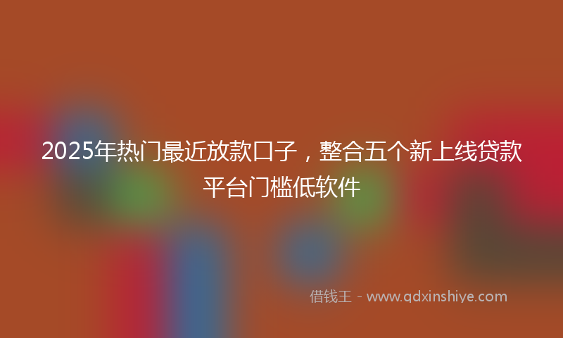 2025年热门最近放款口子，整合五个新上线贷款平台门槛低软件