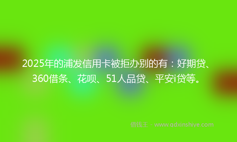 2025年的浦发信用卡被拒办别的有：好期贷、360借条、花呗、51人品贷、平安i贷等。