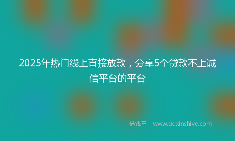 2025年热门线上直接放款，分享5个贷款不上诚信平台的平台