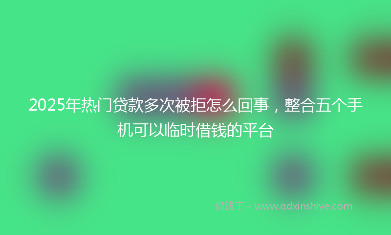 2025年热门贷款多次被拒怎么回事，整合五个手机可以临时借钱的平台