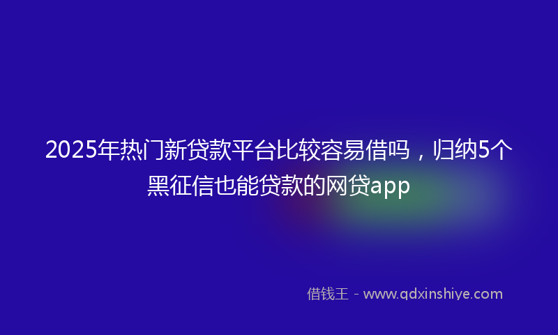 2025年热门新贷款平台比较容易借吗，归纳5个黑征信也能贷款的网贷app