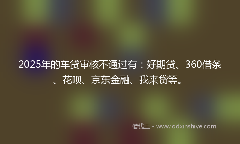 2025年的车贷审核不通过有：好期贷、360借条、花呗、京东金融、我来贷等。