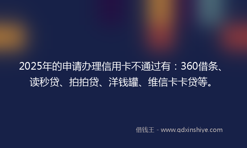 2025年的申请办理信用卡不通过有：360借条、读秒贷、拍拍贷、洋钱罐、维信卡卡贷等。
