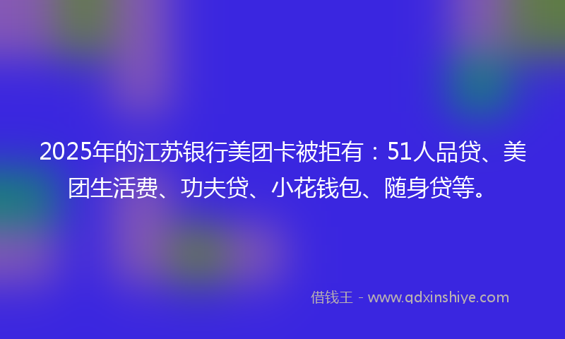 2025年的江苏银行美团卡被拒有：51人品贷、美团生活费、功夫贷、小花钱包、随身贷等。
