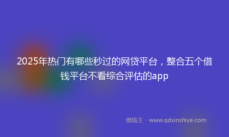 2025年热门有哪些秒过的网贷平台，整合五个借钱平台不看综合评估的app