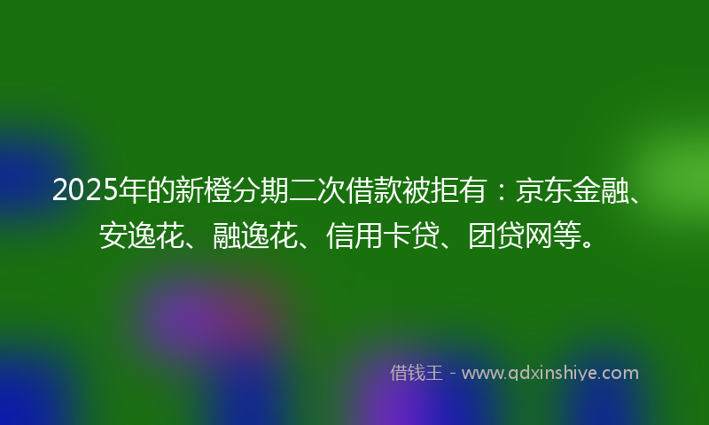 2025年的新橙分期二次借款被拒有：京东金融、安逸花、融逸花、信用卡贷、团贷网等。