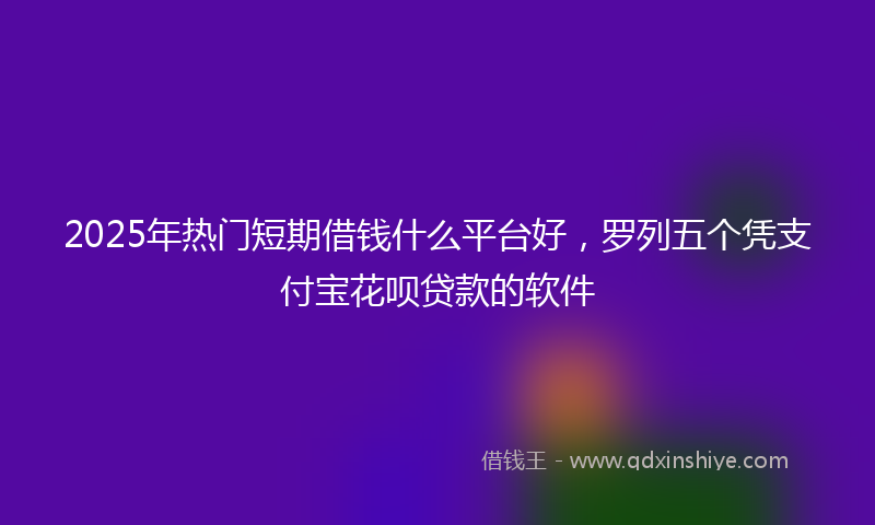 2025年热门短期借钱什么平台好，罗列五个凭支付宝花呗贷款的软件