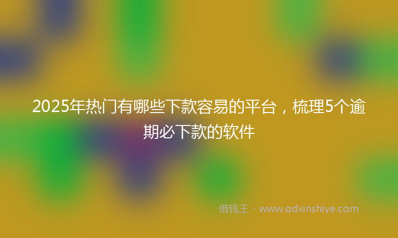 2025年热门有哪些下款容易的平台，梳理5个逾期必下款的软件