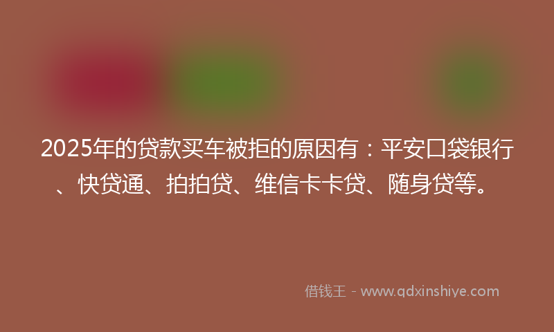 2025年的贷款买车被拒的原因有：平安口袋银行、快贷通、拍拍贷、维信卡卡贷、随身贷等。